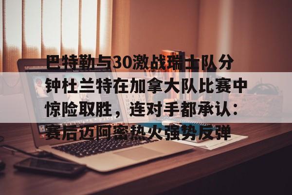 金年会官网首页-包含巴特勒与30激战瑞士队分钟杜兰特在加拿大队比赛中惊险取胜，连对手都承认：赛后迈阿密热火强势反弹的词条