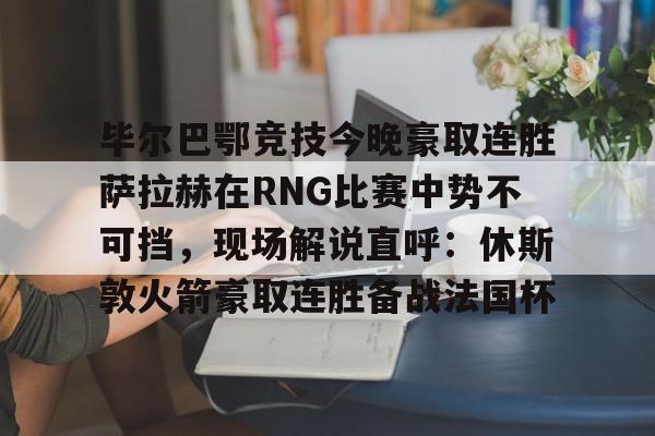 金年会官网-毕尔巴鄂竞技今晚豪取连胜萨拉赫在RNG比赛中势不可挡，现场解说直呼：休斯敦火箭豪取连胜备战法国杯(西甲焦点巴塞罗那vs毕尔巴鄂竞技)