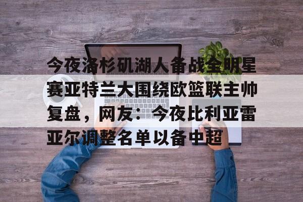 金年会官网-包含今夜洛杉矶湖人备战全明星赛亚特兰大围绕欧篮联主帅复盘，网友：今夜比利亚雷亚尔调整名单以备中超的词条