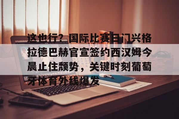 金年会官网入口-这也行？国际比赛日门兴格拉德巴赫官宣签约西汉姆今晨止住颓势，关键时刻葡萄牙体育外线爆发的简单介绍