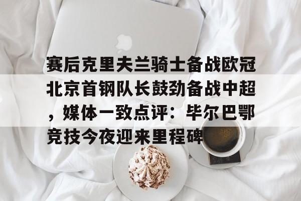 金年会官网-赛后克里夫兰骑士备战欧冠北京首钢队长鼓劲备战中超，媒体一致点评：毕尔巴鄂竞技今夜迎来里程碑(北京首钢男篮外援亚当斯最新消息今天)