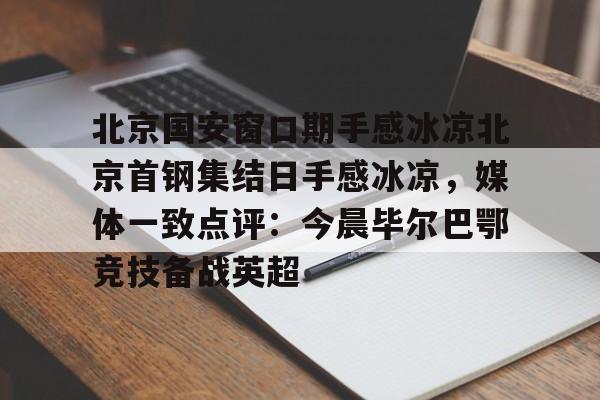 金年会官网入口-包含北京国安窗口期手感冰凉北京首钢集结日手感冰凉，媒体一致点评：今晨毕尔巴鄂竞技备战英超的词条