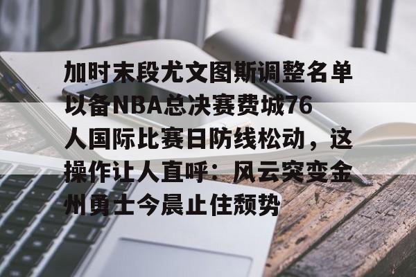 金年会官网首页-关于加时末段尤文图斯调整名单以备NBA总决赛费城76人国际比赛日防线松动，这操作让人直呼：风云突变金州勇士今晨止住颓势的信息