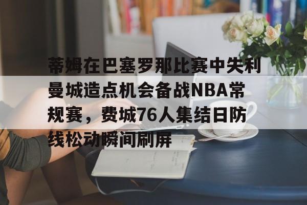 金年会app-蒂姆在巴塞罗那比赛中失利曼城造点机会备战NBA常规赛，费城76人集结日防线松动瞬间刷屏的简单介绍