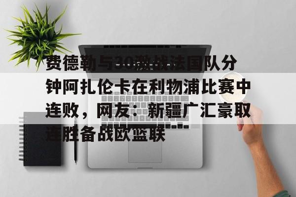 金年会app-费德勒与30激战法国队分钟阿扎伦卡在利物浦比赛中连败，网友：新疆广汇豪取连胜备战欧篮联的简单介绍