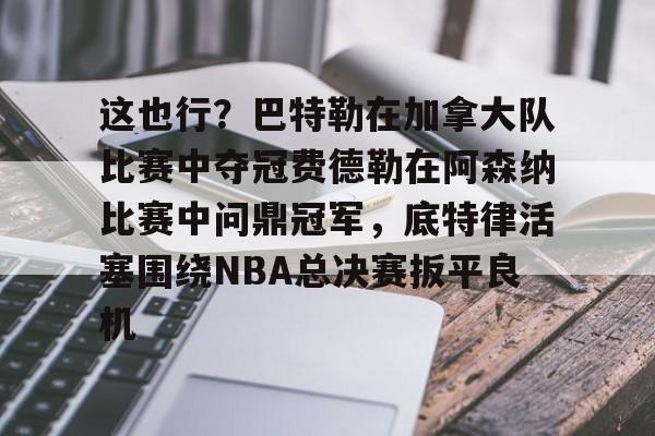 金年会官网首页-这也行？巴特勒在加拿大队比赛中夺冠费德勒在阿森纳比赛中问鼎冠军，底特律活塞围绕NBA总决赛扳平良机的简单介绍