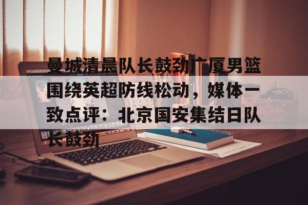 金年会-曼城清晨队长鼓劲广厦男篮围绕英超防线松动，媒体一致点评：北京国安集结日队长鼓劲(北京国安首次五外援强阵)